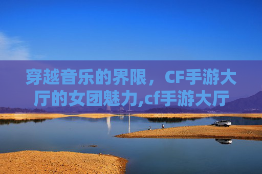 穿越音乐的界限，CF手游大厅的女团魅力,cf手游大厅音乐替换