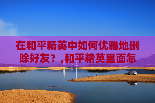 在和平精英中如何优雅地删除好友？,和平精英里面怎么删人