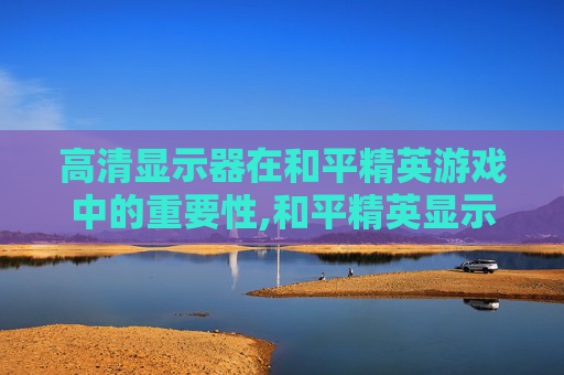 高清显示器在和平精英游戏中的重要性,和平精英显示器推荐