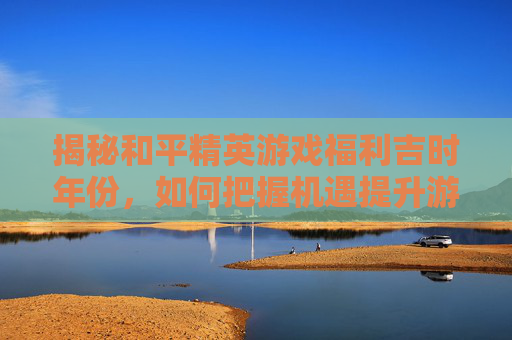 揭秘和平精英游戏福利吉时年份，如何把握机遇提升游戏体验,和平精英吉时已到代抽