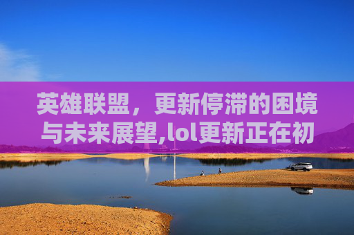 英雄联盟，更新停滞的困境与未来展望,lol更新正在初始化卡住不动