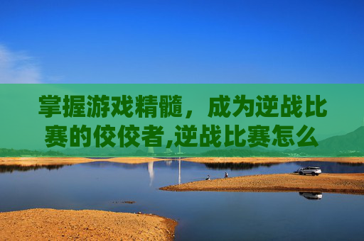 掌握游戏精髓，成为逆战比赛的佼佼者,逆战比赛怎么报名参加