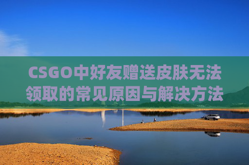 CSGO中好友赠送皮肤无法领取的常见原因与解决方法,csgo送好友皮肤领不了吗