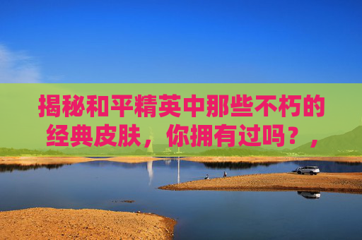 揭秘和平精英中那些不朽的经典皮肤，你拥有过吗？,和平精英手册皮肤哪个好看