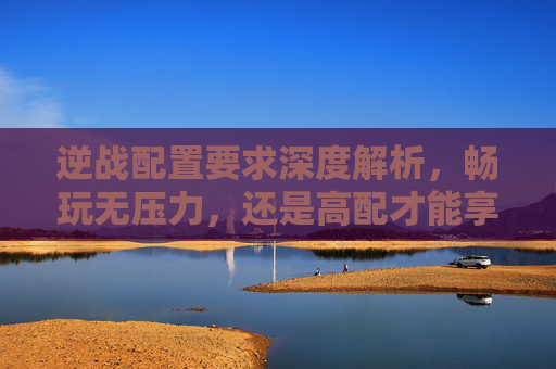 逆战配置要求深度解析，畅玩无压力，还是高配才能享受？,逆战配置要求多高才能玩