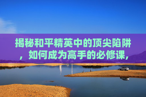 揭秘和平精英中的顶尖陷阱，如何成为高手的必修课,和平精英顶尖陷阱怎么获得