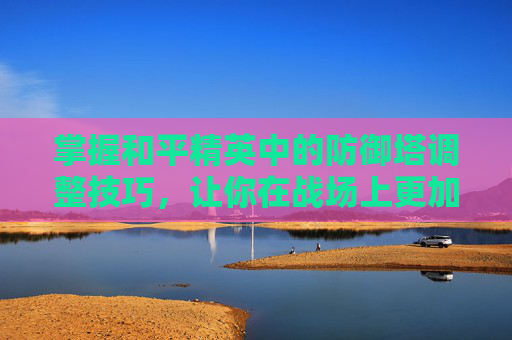 掌握和平精英中的防御塔调整技巧，让你在战场上更加游刃有余,和平精英怎么调才能爬房顶