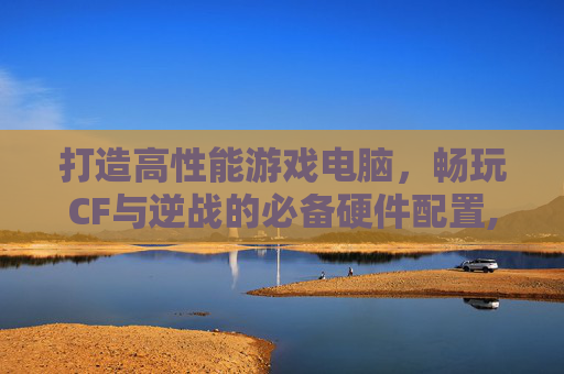 打造高性能游戏电脑，畅玩CF与逆战的必备硬件配置,配一台玩cf逆战的电脑怎么样