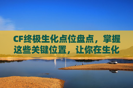 CF终极生化点位盘点，掌握这些关键位置，让你在生化战场中如鱼得水,cf生化终极生化