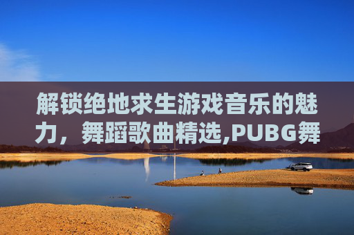 解锁绝地求生游戏音乐的魅力，舞蹈歌曲精选,PUBG舞蹈视频