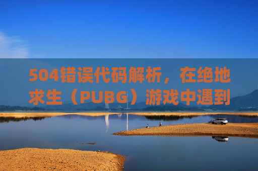 504错误代码解析，在绝地求生（PUBG）游戏中遇到504错误代码，意味着服务器端出现了问题。本文将深入探讨导致此错误的原因，并提供相应的解决策略。,pubg进游戏电脑就重启