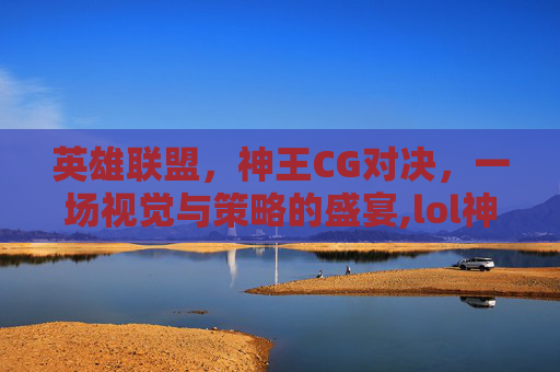 英雄联盟，神王CG对决，一场视觉与策略的盛宴,lol神王对决活动