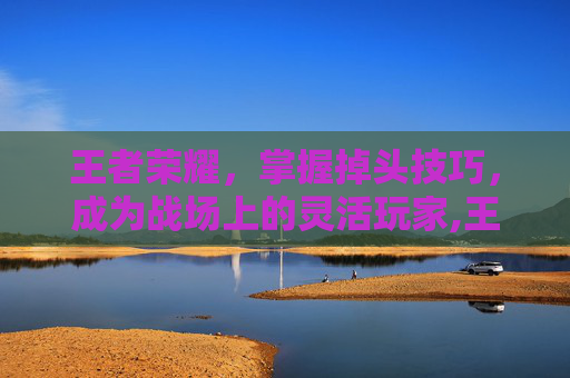 王者荣耀，掌握掉头技巧，成为战场上的灵活玩家,王者荣耀掉到什么段位