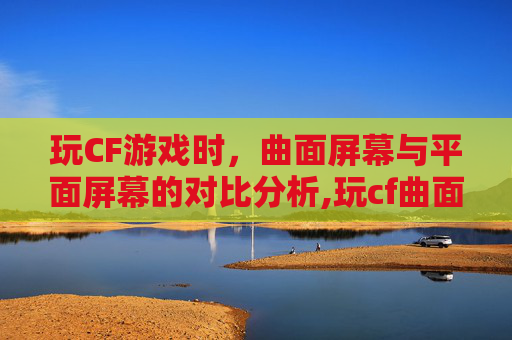 玩CF游戏时，曲面屏幕与平面屏幕的对比分析,玩cf曲面好还是平面好