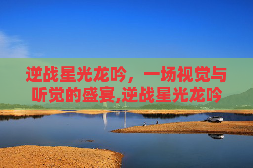 逆战星光龙吟，一场视觉与听觉的盛宴,逆战星光龙吟值得买吗