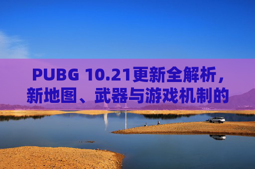 PUBG 10.21更新全解析，新地图、武器与游戏机制的全面升级,PUBG更新慢是怎么回事