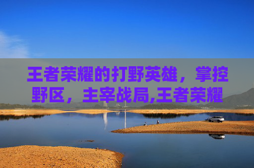 王者荣耀的打野英雄，掌控野区，主宰战局,王者荣耀的打野英雄排名
