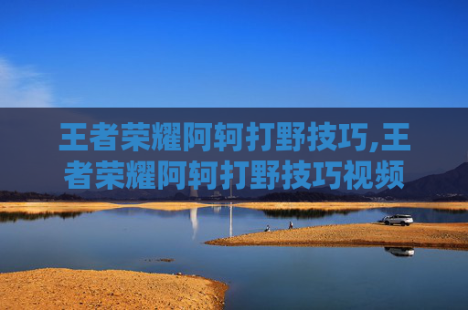 王者荣耀阿轲打野技巧,王者荣耀阿轲打野技巧视频