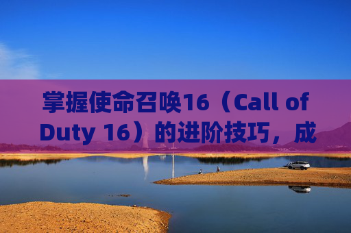 掌握使命召唤16（Call of Duty 16）的进阶技巧，成为战场上的主宰,cod16流程