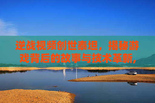逆战视频创世泰坦，揭秘游戏背后的故事与技术革新,逆战创世泰坦有传送技能吗