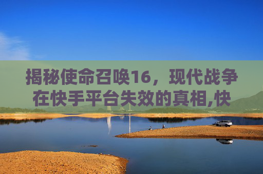 揭秘使命召唤16，现代战争在快手平台失效的真相,快手CK失效