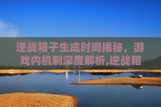 逆战箱子生成时间揭秘，游戏内机制深度解析,逆战箱子多长时间生成一个