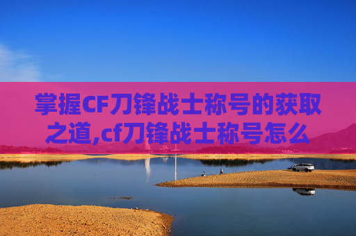 掌握CF刀锋战士称号的获取之道,cf刀锋战士称号怎么刷出来
