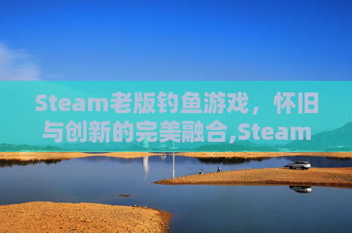 Steam老版钓鱼游戏，怀旧与创新的完美融合,Steam钓鱼