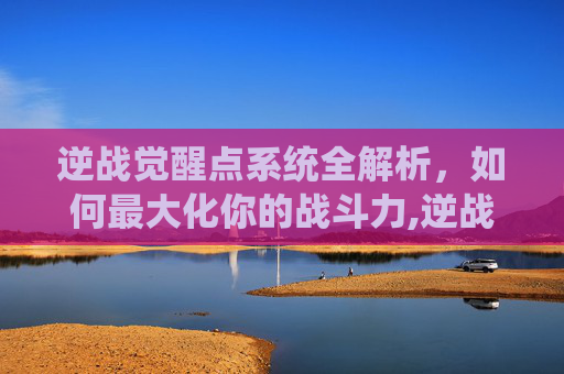 逆战觉醒点系统全解析，如何最大化你的战斗力,逆战如何使用觉醒点