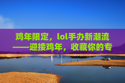 鸡年限定，lol手办新潮流——迎接鸡年，收藏你的专属英雄！,LOL手办整套