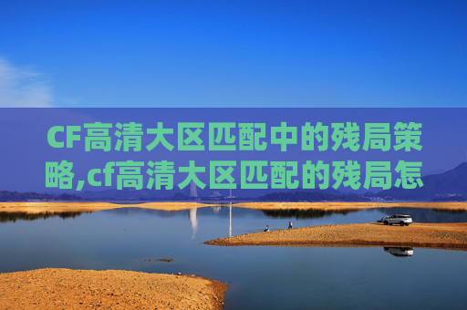 CF高清大区匹配中的残局策略,cf高清大区匹配的残局怎么玩