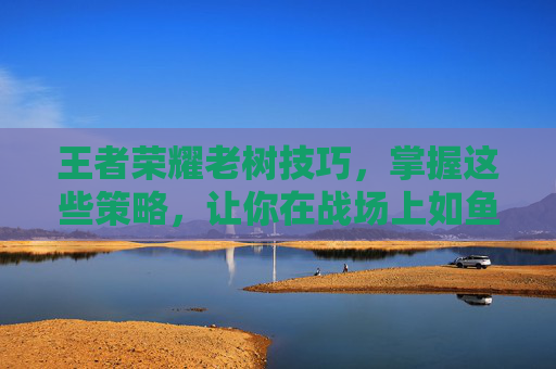 王者荣耀老树技巧，掌握这些策略，让你在战场上如鱼得水,王者荣耀老虎连招技巧