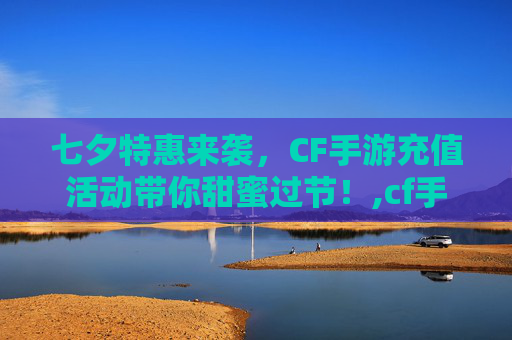 七夕特惠来袭，CF手游充值活动带你甜蜜过节！,cf手游七夕充值活动在哪