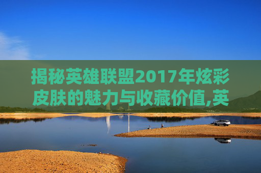 揭秘英雄联盟2017年炫彩皮肤的魅力与收藏价值,英雄联盟炫彩皮肤