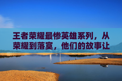 王者荣耀最惨英雄系列，从荣耀到落寞，他们的故事让人心疼,王者荣耀最惨英雄系列有哪些