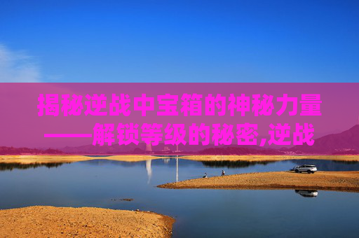 揭秘逆战中宝箱的神秘力量——解锁等级的秘密,逆战宝箱多少级刷新