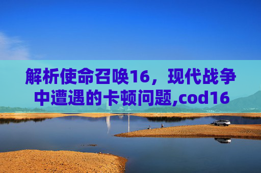 解析使命召唤16，现代战争中遭遇的卡顿问题,cod16等待界面卡顿