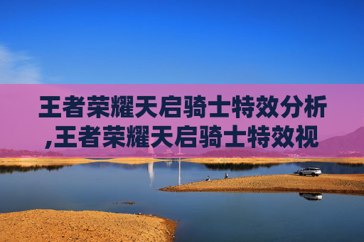 王者荣耀天启骑士特效分析,王者荣耀天启骑士特效视频