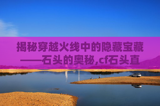 揭秘穿越火线中的隐藏宝藏——石头的奥秘,cf石头直播间