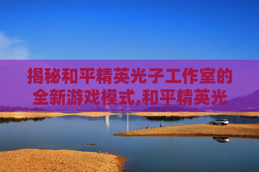 揭秘和平精英光子工作室的全新游戏模式,和平精英光子到底长什么样子