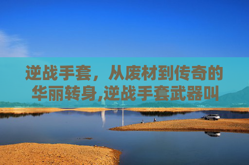 逆战手套，从废材到传奇的华丽转身,逆战手套武器叫什么