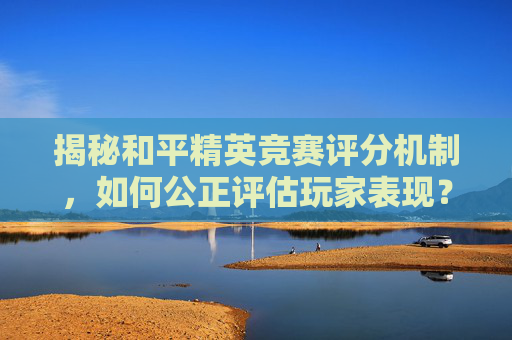 揭秘和平精英竞赛评分机制，如何公正评估玩家表现？,和平精英怎么提高竞赛分数