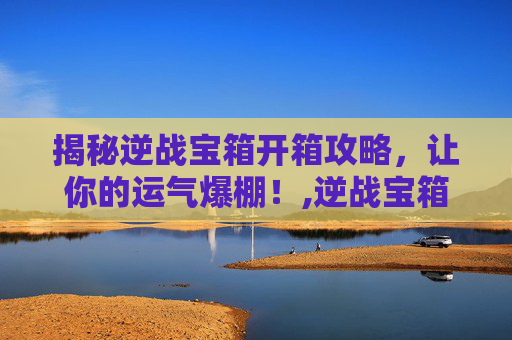 揭秘逆战宝箱开箱攻略，让你的运气爆棚！,逆战宝箱开什么模式好