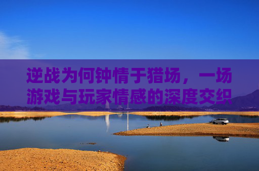 逆战为何钟情于猎场，一场游戏与玩家情感的深度交织,逆战猎场为什么别人不死