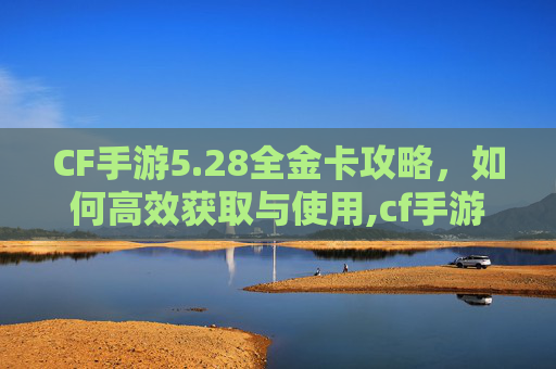 CF手游5.28全金卡攻略，如何高效获取与使用,cf手游免费领2020l