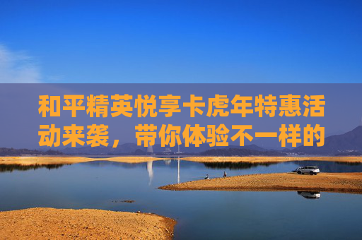 和平精英悦享卡虎年特惠活动来袭，带你体验不一样的游戏乐趣！,和平精英悦享卡优惠