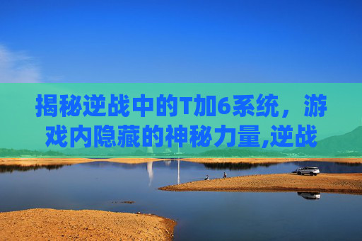 揭秘逆战中的T加6系统，游戏内隐藏的神秘力量,逆战T6是什么道具