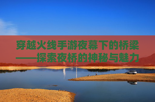 穿越火线手游夜幕下的桥梁——探索夜桥的神秘与魅力,cf手游夜玫瑰是否绝版了