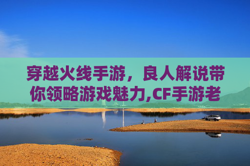 穿越火线手游，良人解说带你领略游戏魅力,CF手游老良游戏解说