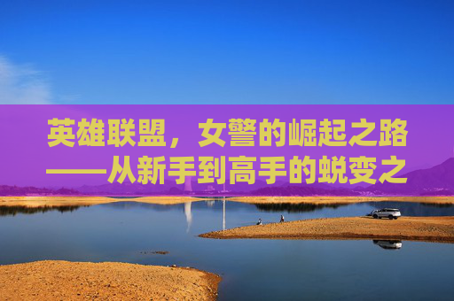 英雄联盟，女警的崛起之路——从新手到高手的蜕变之旅